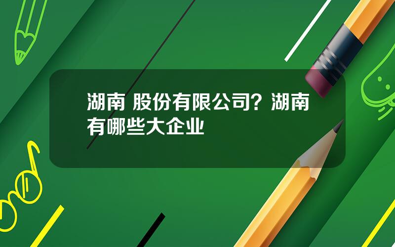 湖南 股份有限公司？湖南有哪些大企业